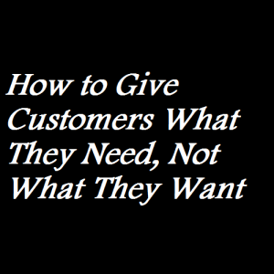 How to Give Customers What They Need, Not What They Want